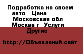 Подработка на своем авто › Цена ­ 5 000 - Московская обл., Москва г. Услуги » Другие   